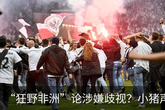 “狂野非洲”论涉嫌歧视？小猪声明否认：我谈论的是足球而非人