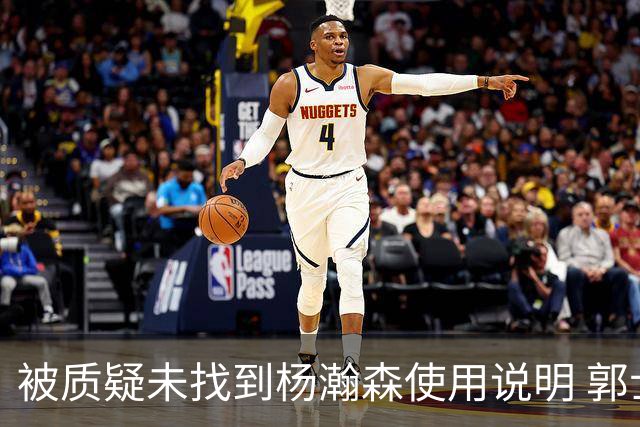 被质疑未找到杨瀚森使用说明 郭士强：发挥不佳早有预期